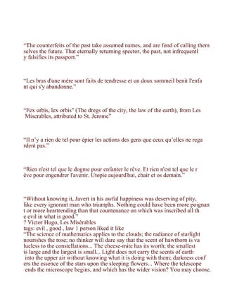 “The counterfeits of the past take assumed names, and are fond of calling them
selves the future. That eternally returning spector, the past, not infrequentl
y falsifies its passport.”



“Les bras d'une mère sont faits de tendresse et un doux sommeil benit l'enfa
nt qui s'y abandonne.”



“Fex urbis, lex orbis" (The dregs of the city, the law of the earth), from Les
 Miserables, attributed to St. Jerome”



“Il n’y a rien de tel pour épier les actions des gens que ceux qu’elles ne rega
rdent pas.”



“Rien n'est tel que le dogme pour enfanter le rêve. Et rien n'est tel que le r
êve pour engendrer l'avenir. Utopie aujourd'hui, chair et os demain.”



“Without knowing it, Javert in his awful happiness was deserving of pity,
like every ignorant man who triumphs. Nothing could have been more poignan
t or more heartrending than that countenance on which was inscribed all th
e evil in what is good.”
? Victor Hugo, Les Misérables
tags: evil , good , law 1 person liked it like
“The science of mathematics applies to the clouds; the radiance of starlight
nourishes the rose; no thinker will dare say that the scent of hawthorn is va
lueless to the constellations... The cheese-mite has its worth; the smallest
is large and the largest is small... Light does not carry the scents of earth
 into the upper air without knowing what it is doing with them; darkness conf
ers the essence of the stars upon the sleeping flowers... Where the telescope
 ends the microscope begins, and which has the wider vision? You may choose.
 