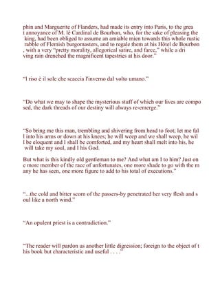 phin and Marguerite of Flanders, had made its entry into Paris, to the grea
t annoyance of M. lé Cardinal de Bourbon, who, for the sake of pleasing the
 king, had been obliged to assume an amiable mien towards this whole rustic
 rabble of Flemish burgomasters, and to regale them at his Hôtel de Bourbon
, with a very “pretty morality, allegorical satire, and farce,” while a dri
ving rain drenched the magnificent tapestries at his door.”



“l riso è il sole che scaccia l'inverno dal volto umano.”



“Do what we may to shape the mysterious stuff of which our lives are compo
sed, the dark threads of our destiny will always re-emerge.”



“So bring me this man, trembling and shivering from head to foot; let me fal
l into his arms or down at his knees; he will weep and we shall weep, he wil
l be eloquent and I shall be comforted, and my heart shall melt into his, he
 will take my soul, and I his God.

But what is this kindly old gentleman to me? And what am I to him? Just on
e more member of the race of unfortunates, one more shade to go with the m
any he has seen, one more figure to add to his total of executions.”



“...the cold and bitter scorn of the passers-by penetrated her very flesh and s
oul like a north wind.”



“An opulent priest is a contradiction.”



“The reader will pardon us another little digression; foreign to the object of t
his book but characteristic and useful . . . .”
 