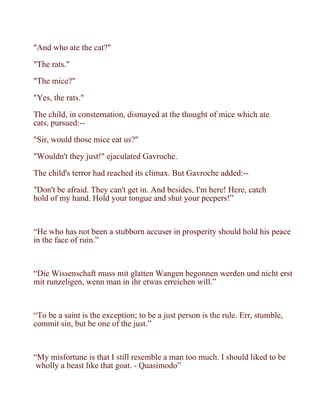 "And who ate the cat?"

"The rats."

"The mice?"

"Yes, the rats."

The child, in consternation, dismayed at the thought of mice which ate
cats, pursued:--

"Sir, would those mice eat us?"

"Wouldn't they just!" ejaculated Gavroche.

The child's terror had reached its climax. But Gavroche added:--

"Don't be afraid. They can't get in. And besides, I'm here! Here, catch
hold of my hand. Hold your tongue and shut your peepers!”



“He who has not been a stubborn accuser in prosperity should hold his peace
in the face of ruin.”



“Die Wissenschaft muss mit glatten Wangen begonnen werden und nicht erst
mit runzeligen, wenn man in ihr etwas erreichen will.”



“To be a saint is the exception; to be a just person is the rule. Err, stumble,
commit sin, but be one of the just.”



“My misfortune is that I still resemble a man too much. I should liked to be
 wholly a beast like that goat. - Quasimodo”
 
