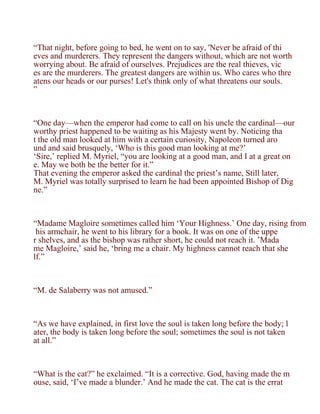“That night, before going to bed, he went on to say, 'Never be afraid of thi
eves and murderers. They represent the dangers without, which are not worth
worrying about. Be afraid of ourselves. Prejudices are the real thieves, vic
es are the murderers. The greatest dangers are within us. Who cares who thre
atens our heads or our purses! Let's think only of what threatens our souls.
”



“One day—when the emperor had come to call on his uncle the cardinal—our
worthy priest happened to be waiting as his Majesty went by. Noticing tha
t the old man looked at him with a certain curiosity, Napoleon turned aro
und and said brusquely, ‘Who is this good man looking at me?’
‘Sire,’ replied M. Myriel, “you are looking at a good man, and I at a great on
e. May we both be the better for it.”
That evening the emperor asked the cardinal the priest’s name, Still later,
M. Myriel was totally surprised to learn he had been appointed Bishop of Dig
ne.”



“Madame Magloire sometimes called him ‘Your Highness.’ One day, rising from
 his armchair, he went to his library for a book. It was on one of the uppe
r shelves, and as the bishop was rather short, he could not reach it. ’Mada
me Magloire,’ said he, ‘bring me a chair. My highness cannot reach that she
lf.”



“M. de Salaberry was not amused.”



“As we have explained, in first love the soul is taken long before the body; l
ater, the body is taken long before the soul; sometimes the soul is not taken
at all.”



“What is the cat?” he exclaimed. “It is a corrective. God, having made the m
ouse, said, ‘I’ve made a blunder.’ And he made the cat. The cat is the errat
 