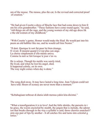um of the mouse. The mouse, plus the cat, Is the revised and corrected proof
 of creation.”



“He had given Cosette a dress of Binche lace that had come down to him fr
om his own grandmother. “These fashions have come round again,” he said,
“old things are all the rage, and the young women of my old age dress lik
e the old women of my childhood,”


“With Cosette’s garter, Homer would make the Iliad. He would put into his
poem an old babbler like me, and he would call him Nestor.”

“Il dort. Quoique le sort fut pour lui bien étrange,
Il vivait. Il mourut quand il n’eut plus son ange.
La choise simplement d’elle-même arriva.
Comme la nuit se fait lorsque le jour s’en va.

He is asleep. Though his mettle was sorely tried,
He lived, and when he lost his angel, died.
It happened calmly, on its own.
The way night comes when day is done.”




The song died away. It may have lasted a long time. Jean Valjean could not
have told. Hours of ecstasy are never more than a moment.”



“Kebahagiaan terbesar di dunia ialah merasa yakin kita dicintai.”



“What a transfiguration it is to love! And the little shrieks, the pursuits in t
he grass, the waists encircled by stealth, the jargon that is melody, the adorat
ion that breaks through in the way a syllable is said, those cherries snatched f
orm one pair of lips by another - It all catches fire and turns into celestial g
lories.”
 