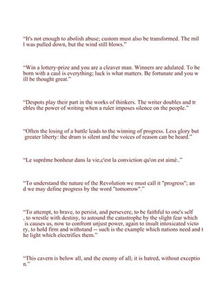“It's not enough to abolish abuse; custom must also be transformed. The mil
l was pulled down, but the wind still blows.”



“Win a lottery-prize and you are a cleaver man. Winners are adulated. To be
born with a caul is everything; luck is what matters. Be fortunate and you w
ill be thought great.”



“Despots play their part in the works of thinkers. The writer doubles and tr
ebles the power of writing when a ruler imposes silence on the people.”



“Often the losing of a battle leads to the winning of progress. Less glory but
 greater liberty: the drum is silent and the voices of reason can be heard.”



“Le suprême bonheur dans la vie,c'est la conviction qu'on est aimé..”



“To understand the nature of the Revolution we must call it "progress"; an
d we may define progress by the word "tomorrow".”



“To attempt, to brave, to persist, and persevere, to be faithful to one's self
, to wrestle with destiny, to astound the catastrophe by the slight fear which
 is causes us, now to confront unjust power, again to insult intoxicated victo
ry, to hold firm and withstand -- such is the example which nations need and t
he light which electrifies them.”



“This cavern is below all, and the enemy of all; it is hatred, without exceptio
n.”
 