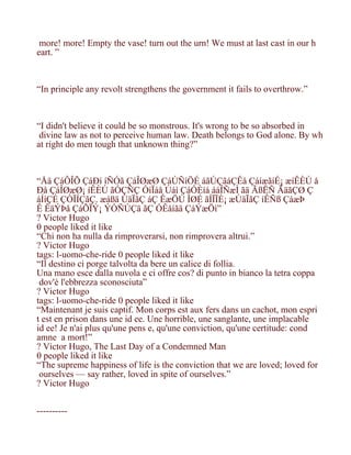 more! more! Empty the vase! turn out the urn! We must at last cast in our h
eart. ”



“In principle any revolt strengthens the government it fails to overthrow.”



“I didn't believe it could be so monstrous. It's wrong to be so absorbed in
 divine law as not to perceive human law. Death belongs to God alone. By wh
at right do men tough that unknown thing?”



“Åä ÇáÔÎÕ ÇáÐí íÑÓã ÇáÎØæØ ÇáÚÑíÖÉ áãÚÇãáÇÊå ÇáíæãíÉ¡ æíÊÈÚ å
Ðå ÇáÎØæØ¡ íÊÈÚ ãÓÇÑÇ ÓíÏáå Úáì ÇáÓÈíá ááÎÑæÌ ãä ÃßËÑ ÃäãÇØ Ç
áÍíÇÉ ÇÒÏÍÇãÇ. æáßä ÚäÏãÇ áÇ ÊæÖÚ ÎØÉ ãÍÏÏÉ¡ æÚäÏãÇ íÊÑß ÇáæÞ
Ê ÊäÝÞå ÇáÕÏÝ¡ ÝÓÑÚÇä ãÇ ÓÊåíãä ÇáÝæÖì”
? Victor Hugo
0 people liked it like
“Chi non ha nulla da rimproverarsi, non rimprovera altrui.”
? Victor Hugo
tags: l-uomo-che-ride 0 people liked it like
“Il destino ci porge talvolta da bere un calice di follia.
Una mano esce dalla nuvola e ci offre cos? di punto in bianco la tetra coppa
 dov'è l'ebbrezza sconosciuta”
? Victor Hugo
tags: l-uomo-che-ride 0 people liked it like
“Maintenant je suis captif. Mon corps est aux fers dans un cachot, mon espri
t est en prison dans une idee. Une horrible, une sanglante, une implacable
idee! Je n'ai plus qu'une pense, qu'une conviction, qu'une certitude: cond
amne a mort!”
? Victor Hugo, The Last Day of a Condemned Man
0 people liked it like
“The supreme happiness of life is the conviction that we are loved; loved for
 ourselves — say rather, loved in spite of ourselves.”
? Victor Hugo


----------
 