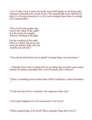 “Love is like a tree: it grows by itself, roots itself deeply in our being and c
ontinues to flourish over a heart in ruin. The inexplicable fact is that the bli
nder it is, the more tenacious it is. It is never stronger than when it is compl
etely unreasonable.”



“Do you hear the people sing
Lost in the valley of the night?
It is the music of a people
Who are climbing to the light.

For the wretched of the earth
There is a flame that never dies.
Even the darkest night will end
And the sun will rise.”



“You ask me what forces me to speak? a strange thing; my conscience.”



“...Nobody knows like a woman how to say things that are both sweet and pr
ofound. Sweetness and depth, this is all of woman; this is Heaven.”



“There is something more terrible than a hell of suffering--a hell of boredom
.”



“To die for lack of love is horrible. The asphyxia of the soul.”



“Life's great happiness is to be convinced we are loved.”



“What a grand thing, to be loved! What a grander thing still, to love!”
 