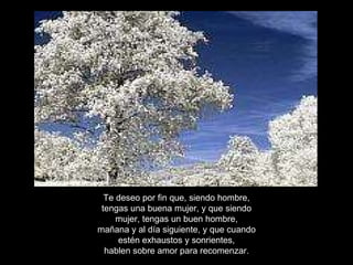 Te deseo por fin que, siendo hombre, tengas una buena mujer, y que siendo mujer, tengas un buen hombre, mañana y al día siguiente, y que cuando estén exhaustos y sonrientes, hablen sobre amor para recomenzar. 