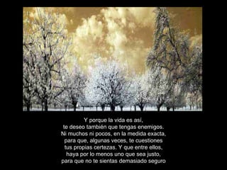 Y porque la vida es así, te deseo también que tengas enemigos. Ni muchos ni pocos, en la medida exacta, para que, algunas veces, te cuestiones tus propias certezas. Y que entre ellos, haya por lo menos uno que sea justo, para que no te sientas demasiado seguro 