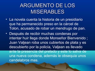 ARGUMENTO DE LOS
           MISERABLES
• La novela cuenta la historia de un presidiario
  que ha permanecido preso en la cárcel de
  Tolon, acusado de robar un mendrugo de pan.
• Después de recibir muchas condenas por
  intentar huir llega donde Monseñor Bienvenido ;
  Juan Valjean roba unos cubiertos de plata y es
  descubierto por la policía, Valjean es llevado
  ante la presencia del prelado y este lo salva de
  una nueva condena, además le obsequia unos
  candelabros mas.
 