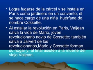 • Logra fugarse de la cárcel y se instala en
  París como jardinero en un convento; él
  se hace cargo de una niña huérfana de
  nombre Cossette.
• Al estallar la revolución en Paris, Valjean
  salva la vida de Mario, joven
  revolucionario novio de Cossette; también
  salva a Jarvert de los
  revolucionarios,Mario y Cossette forman
  su hogar y, al final asisten a la muerte del
  viejo Valjean.
 