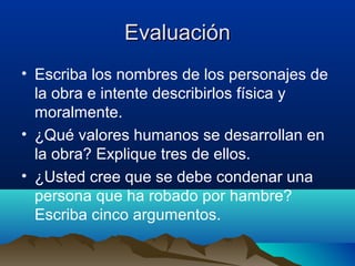 Evaluación
• Escriba los nombres de los personajes de
  la obra e intente describirlos física y
  moralmente.
• ¿Qué valores humanos se desarrollan en
  la obra? Explique tres de ellos.
• ¿Usted cree que se debe condenar una
  persona que ha robado por hambre?
  Escriba cinco argumentos.
 
