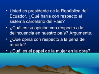 • Usted es presidente de la República del
  Ecuador. ¿Qué haría con respecto al
  sistema carcelario del País?
• ¿Cuál es su opinión con respecto a la
  delincuencia en nuestro país? Argumente.
• ¿Qué opina con respecto a la pena de
  muerte?
• ¿Cuál es el papel de la mujer en la obra?
 