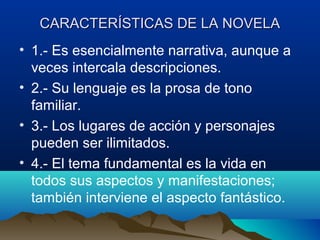 CARACTERÍSTICAS DE LA NOVELA
• 1.- Es esencialmente narrativa, aunque a
  veces intercala descripciones.
• 2.- Su lenguaje es la prosa de tono
  familiar.
• 3.- Los lugares de acción y personajes
  pueden ser ilimitados.
• 4.- El tema fundamental es la vida en
  todos sus aspectos y manifestaciones;
  también interviene el aspecto fantástico.
 