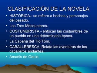 CLASIFICACIÓN DE LA NOVELA
• HISTÓRICA.- se refiere a hechos y personajes
  del pasado.
• Los Tres Mosqueteros.
• COSTUMBRISTA.- enfocan las costumbres de
  un pueblo en una determinada época.
• La Cabaña del Tío Tom.
• CABALLERESCA. Relata las aventuras de los
  caballeros andantes.
• Amadis de Gaula.
 