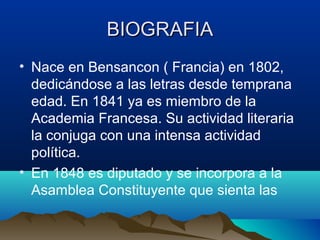BIOGRAFIA
• Nace en Bensancon ( Francia) en 1802,
  dedicándose a las letras desde temprana
  edad. En 1841 ya es miembro de la
  Academia Francesa. Su actividad literaria
  la conjuga con una intensa actividad
  política.
• En 1848 es diputado y se incorpora a la
  Asamblea Constituyente que sienta las
 