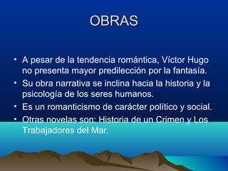 OBRAS

• A pesar de la tendencia romántica, Víctor Hugo
  no presenta mayor predilección por la fantasía.
• Su obra narrativa se inclina hacia la historia y la
  psicología de los seres humanos.
• Es un romanticismo de carácter político y social.
• Otras novelas son: Historia de un Crimen y Los
  Trabajadores del Mar.
 