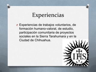 Experiencias
O Experiencias de trabajos voluntarios, de
  formación humano-valoral, de estudio,
  participación comunitaria de proyectos
  sociales en la Sierra Tarahumara y en la
  Ciudad de Chihuahua.
 