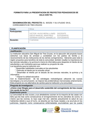 FORMATO PARA LA PRESENTACION DE PROYECTOS PEDAGOGICOS DE
                           AULA CON TIC.



    DENOMINACIÓN DEL PROYECTO: EL BIOGÁS Y SU UTILIDAD EN EL
    CORREGIMIENTO DE TRES CRUCES

Curso:                   Once
Participantes:
                         VICTOR HUGO MERA LLINÁS DOCENTE
                         DIEGO MANUEL MARTINEZ   ESTUDIANTE
                         GERMAN GARCÍA JARAMILLO ESTUDIANTE
Duración:                4 semanas



I. PLANIFICACIÓN
 Justificación:
 La institución educativa San Miguel de Tres Cruces, en la ejecución del proyecto busca
 estrechar Los lasos de amistad y cordialidad con los padres de familia y el
 reconocimiento de las instituciones de los demás corregimientos, liderando para toda la
 región proyectos para beneficio de toda la comunidad, también resaltar la importancia de
 las ciencias naturales y la química lo mismo la informática para despertar el interés de los
 estudiantes y así motivarlos para que realicen su proyecto de vida
 Los beneficios para la institución son:
       ° Desarrollar habilidades manuales en los estudiantes
       ° Estimular el interés por la consulta virtual
        ° Desarrollar el interés por el estudio de las ciencias naturales, la química y la
 informática
        ° mejorar la calidad educativa
 Con la implementación         de las estrategias metodológicas utilizando las nuevas
 tecnologías y la comunicación, se mejoran las problemáticas mencionadas anteriormente.
 Este proyecto es una alternativa de cambio para la institución y la comunidad.
 Pregunta de investigación
 ¿Cómo crear Biogás para el desarrollo sostenible del corregimiento de tres cruces
 con ayuda de las tic?
 Exploración previa
 La comunidad de tres cruces y sus alrededores cocinan en la mayoría de las casas con
 leña que les trae como consecuencia el ennegrecimiento de los utensilios de cocina, lo
 mismo que las cocinas, la ropa coge mal olor, además perjudicando la salud de sus
 habitantes debido a que el humo, se absorbe por las fosas nasales y se acumula en los
 pulmones, trayendo como consecuencia enfermedades acumulativas que los puede
 