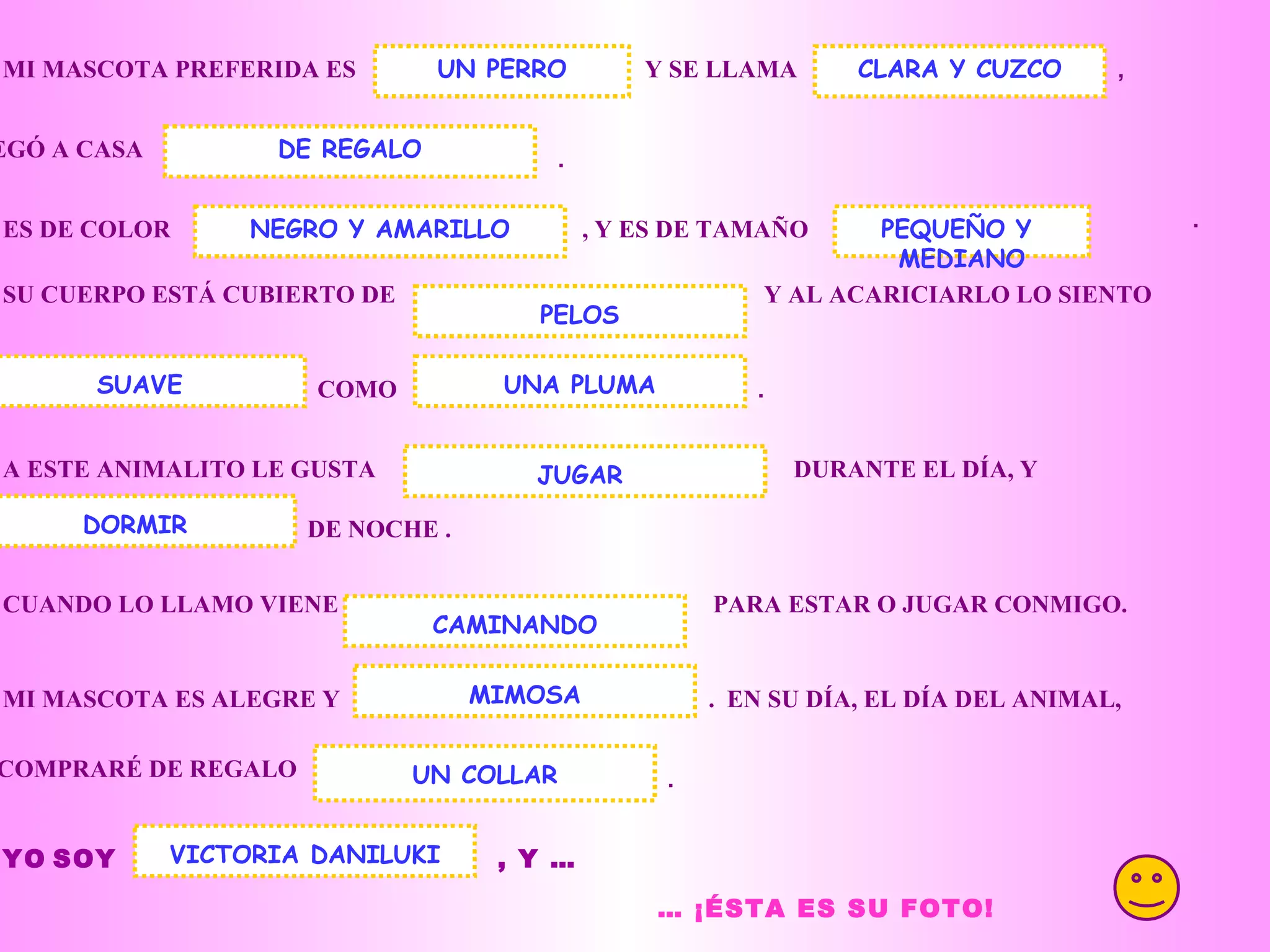 . MI MASCOTA PREFERIDA ES Y SE LLAMA UN PERRO , LLEGÓ A CASA . ES DE COLOR , Y ES DE TAMAÑO CLARA Y CUZCO DE REGALO SU CUERPO ESTÁ CUBIERTO DE Y AL ACARICIARLO LO SIENTO COMO UNA PLUMA . A ESTE ANIMALITO LE GUSTA DURANTE EL DÍA, Y DE NOCHE . DORMIR CUANDO LO LLAMO VIENE PARA ESTAR O JUGAR CONMIGO. MI MASCOTA ES ALEGRE Y . EN SU DÍA, EL DÍA DEL ANIMAL, CAMINANDO MIMOSA LE COMPRARÉ DE REGALO UN COLLAR . YO SOY , Y … VICTORIA DANILUKI … ¡ÉSTA ES SU FOTO! JUGAR NEGRO Y AMARILLO SUAVE PELOS PEQUEÑO Y MEDIANO