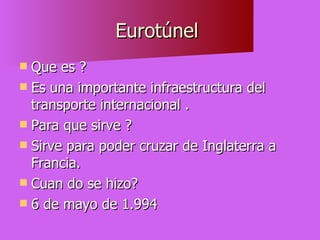 Eurotúnel  Que es ? Es una importante infraestructura del transporte internacional . Para que sirve ? Sirve para poder cruzar de Inglaterra a Francia. Cuan do se hizo? 6 de mayo de 1.994 