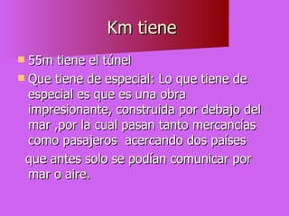 Km tiene  55m tiene el túnel  Que tiene de especial: Lo que tiene de especial es que es una obra impresionante, construida por debajo del mar ,por la cual pasan tanto mercancías como pasajeros  acercando dos países  que antes solo se podían comunicar por mar o aire.  