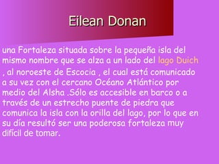 Eilean Donan  una Fortaleza situada sobre la pequeña isla del mismo nombre que se alza a un lado del  lago Duich , al noroeste de Escocia , el cual está comunicado a su vez con el cercano Océano Atlántico por medio del Alsha .Sólo es accesible en barco o a través de un estrecho puente de piedra que comunica la isla con la orilla del lago, por lo que en su día resultó ser una poderosa fortaleza  muy difícil de tomar.  