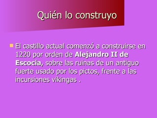 Quién lo construyo  El castillo actual comenzó a construirse en 1220 por orden de  Alejandro II de   Escocia,  sobre las ruinas de un antiguo fuerte usado por los pictos, frente a las incursiones vikingas . 