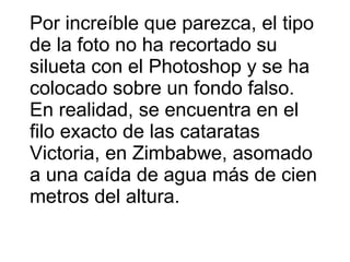 Por increíble que parezca, el tipo de la foto no ha recortado su silueta con el Photoshop y se ha colocado sobre un fondo falso. En realidad, se encuentra en el filo exacto de las cataratas Victoria, en Zimbabwe, asomado a una caída de agua más de cien metros del altura.  