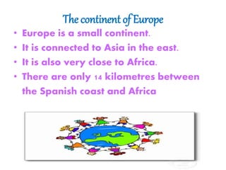 The continent of Europe
• Europe is a small continent.
• It is connected to Asia in the east.
• It is also very close to Africa.
• There are only 14 kilometres between
the Spanish coast and Africa
 