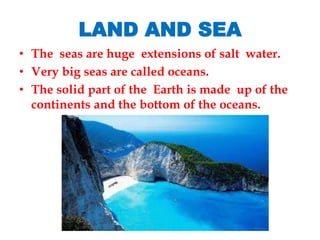 LAND AND SEA
• The seas are huge extensions of salt water.
• Very big seas are called oceans.
• The solid part of the Earth is made up of the
continents and the bottom of the oceans.
 