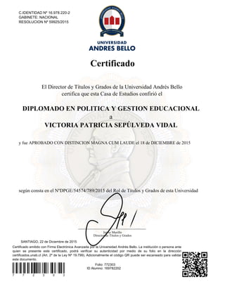 Certificado
Certificado emitido con Firma Electrónica Avanzada por la Universidad Andrés Bello. La institución o persona ante
quien se presente este certificado, podrá verificar su autenticidad por medio de su folio en la dirección
certificados.unab.cl (Art. 2º de la Ley Nº 19.799). Adicionalmente el código QR puede ser escaneado para validar
este documento.
7 7 2 3 0 3
Folio: 772303
ID Alumno: 169782202
SANTIAGO, 22 de Diciembre de 2015
C.IDENTIDAD Nº 16.978.220-2
GABINETE: NACIONAL
RESOLUCION Nº 59925/2015
El Director de Títulos y Grados de la Universidad Andrés Bello
certifica que esta Casa de Estudios confirió el
DIPLOMADO EN POLITICA Y GESTION EDUCACIONAL
a
VICTORIA PATRICIA SEPÚLVEDA VIDAL
y fue APROBADO CON DISTINCION MAGNA CUM LAUDE el 18 de DICIEMBRE de 2015
según consta en el NºDPGE/54574/789/2015 del Rol de Títulos y Grados de esta Universidad
Jaime Murillo
Director de Títulos y Grados
Powered by TCPDF (www.tcpdf.org)
 