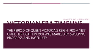 VICTORIAN ERA TIMELINE
THE PERIOD OF QUEEN VICTORIA'S REIGN, FROM 1837
UNTIL HER DEATH IN 1901 WAS MARKED BY SWEEPING
PROGRESS AND INGENUITY.
PROFESSOR: AXEL HUBER VILLEGAS
UGMEX VERACRUZ
 