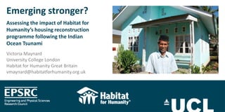 Emerging stronger?
Assessing the impact of Habitat for
Humanity’s housing reconstruction
programme following the Indian
Ocean Tsunami
Victoria Maynard
University College London
Habitat for Humanity Great Britain
vmaynard@habitatforhumanity.org.uk

 