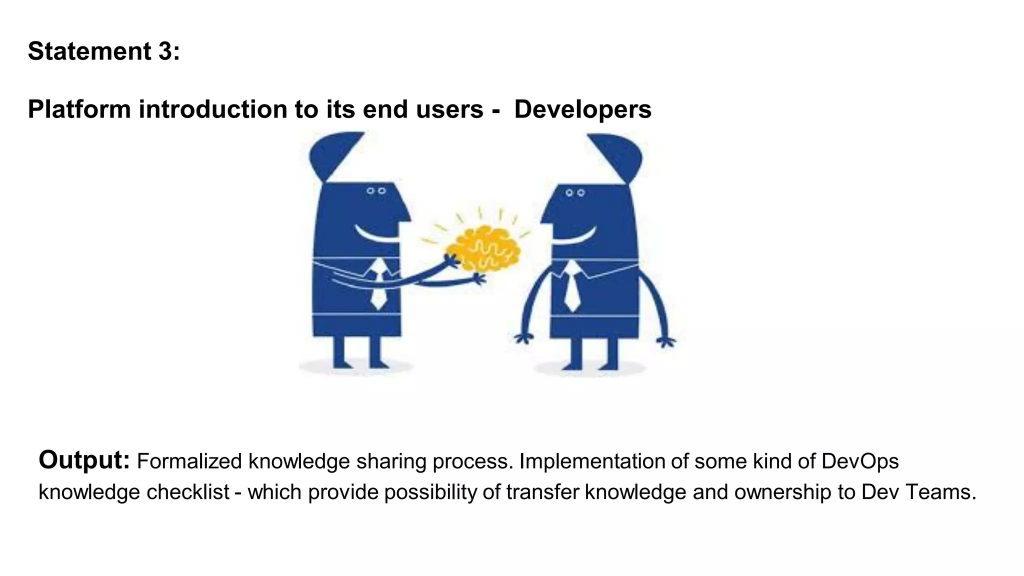 Statement 3:
Platform introduction to its end users - Developers
Output: Formalized knowledge sharing process. Implementation of some kind of DevOps
knowledge checklist - which provide possibility of transfer knowledge and ownership to Dev Teams.
 