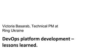 DevOps platform development –
lessons learned.
Victoria Basarab, Technical PM at
Ring Ukraine
 