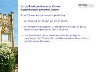 Um das Projekt realisieren zu können,
müssen Förderer gewonnen werden
Jeder Förderer leistet einen wichtigen Beitrag
• zur Erhaltung des Königin-Victoria-Denkmals
• zur Aufrechterhaltung einer „lebendigen Erinnerung“ an dieses
weinhistorische Ereignis vor über 170 Jahren
• zum Fortbestehen dieser besonderen Weinberganlage als
„Aushängeschild“ für Besucher und Gäste des Main-Taunus-Kreises
und des oberen Rheingaus
 