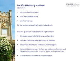 Die BÜRGERstiftung Hochheim
übernimmt
• die operative Umsetzung
• die Öffentlichkeitsarbeit
• die Finanzierung
für die Sanierung des Königin-Victoria-Denkmals.
Dadurch garantiert die BÜRGERstiftung Hochheim:
• Die starke steuerliche Förderung der Spenden
• Die zweckgebundene Verwendung der Spenden
• Die wirtschaftliche und politische Unabhängigkeit
• Keinerlei bestimmenden Einfluss von politischen Gremien und
Verwaltungsspitzen oder einzelner Stifter und Unternehmen
• Ausnahmslos das Interesse am Gemeinwohl
 