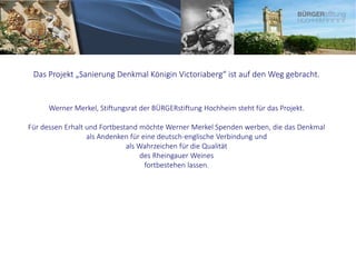 Das Projekt „Sanierung Denkmal Königin Victoriaberg“ ist auf den Weg gebracht.
Werner Merkel, Stiftungsrat der BÜRGERstiftung Hochheim steht für das Projekt.
Für dessen Erhalt und Fortbestand möchte Werner Merkel Spenden werben, die das Denkmal
als Andenken für eine deutsch-englische Verbindung und
als Wahrzeichen für die Qualität
des Rheingauer Weines
fortbestehen lassen.
 