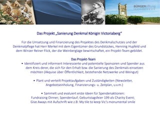 Das Projekt „Sanierung Denkmal Königin Victoriaberg“
Für die Umsetzung und Finanzierung des Projektes des Denkmalschutzes und der
Denkmalpflege hat Herr Merkel mit dem Eigentümer des Grundstückes, Henning Hupfeld und
dem Winzer Reiner Flick, der die Weinberglage bewirtschaftet, ein Projekt-Team gebildet.
Das Projekt-Team
• Identifiziert und informiert Interessierte und potentielle Sponsoren und Spender aus
dem Kreis derer, die sich für den Erhalt bzw. die Sanierung des Denkmals einsetzen
möchten (Akquise über Öffentlichkeit, bestehende Netzwerke und Weingut)
• Plant und verteilt Projektaufgaben und Zuständigkeiten (Newsletter,
Angebotseinholung, Finanzierungs- u. Zeitplan, u.v.m.)
• Sammelt und evaluiert erste Ideen für Spendenaktionen:
Fundraising Dinner; Spendenlauf; Geburtstagsfeier 199 als Charity Event;
Give Aways mit Aufschrift wie z.B: My tile to keep Vic‘s monumental smile
 