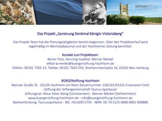Das Projekt „Sanierung Denkmal Königin Victoriaberg“
Das Projekt-Team hat die Planungstätigkeiten bereits begonnen. Über den Projektverlauf wird
regelmäßig im Weinstadtjournal und der Hochheimer Zeitung berichtet.
Kontakt zum Projektteam:
Reiner Flick, Henning Hupfeld, Werner Merkel
eMail w.merkel@buergerstiftung-hochheim.de
Telefon: 06102 7503-13, Telefax: 06102 7503-259, Dreiherrnsteinplatz 16, 63263 Neu-Isenburg
BÜRGERstiftung Hochheim
Mainzer Straße 35 ⋅ 65239 Hochheim am Main Steuernummer 128/101/93325 Finanzamt Fürth
‚Stiftung der Stiftergemeinschaft Taunus-Sparkasse’
Stiftungsrat: Klaus-Peter König (Vorsitzender) ⋅ Werner Merkel (Stellvertreter)
www.buergerstiftung-hochheim.de ⋅ info@buergerstiftung-hochheim.de
Bankverbindung: Taunussparkasse ⋅ BIC: HELADEF1TSK ⋅ IBAN: DE 70 5125 0000 0001 000888
 