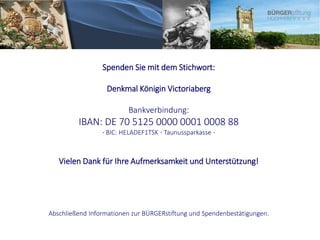 Spenden Sie mit dem Stichwort:
Denkmal Königin Victoriaberg
Bankverbindung:
IBAN: DE 70 5125 0000 0001 0008 88
⋅ BIC: HELADEF1TSK ⋅ Taunussparkasse ⋅
Vielen Dank für Ihre Aufmerksamkeit und Unterstützung!
Abschließend Informationen zur BÜRGERstiftung und Spendenbestätigungen.
 