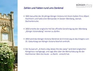 Zahlen und Fakten rund ums Denkmal
• 1845 besuchte die 26-jährige Königin Victoria mit ihrem Gatten Prinz Albert
Hochheim und hatte eine Weinprobe im besten Weinberg, damals
Dechantenruhe.
• 1850 erteilte der englische Hof die offizielle Genehmigung den Weinberg
„Königin Victoriaberg“ nennen zu dürfen.
• 1854 wird das Königin-Victoria-Denkmal als Erinnerung an das Ereignis zum
35. Geburtstag von Königin Victoria feierlich enthüllt.
• Der Ausspruch „A Hock a day, keeps the doc away“ wird dem englischen
Königshaus nachgesagt, und sagt alles über die Wertschätzung die der
Hochheimer Wein bis heute - zu Recht - erreicht hat.
 