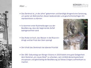 Aber ...
• Das Denkmal ist „in die Jahre“ gekommen und benötigt dringend eine Sanierung,
um weiter als Wahrzeichen diesen bedeutenden und geschichtsträchtigen Ort
repräsentieren zu können
• Es kommen erste Rückmeldungen aus der
Bevölkerung, dass der beginnende Zerfall
wahrgenommen wird
• Das Risiko ist hoch, das Wasser in die Risse ein-
dringt und bei Frost den Stein sprengt
• Der Erhalt des Denkmals hat oberste Priorität
• Der 200. Geburtstag von Königin Victoria in 2019 bietet eine gute Gelegenheit
dem Denkmal „ein neues Kleid“ zu schenken, sein Umfeld dementsprechend
anzupassen und gleichzeitig die Bevölkerung auf dieses Ereignis aufmerksam zu
machen
 