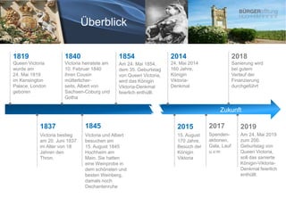 1819
Queen Victoria
wurde am
24. Mai 1819
im Kensington
Palace, London
geboren
Victoria bestieg
am 20. Juni 1837
im Alter von 18
Jahren den
Thron.
1837
Victoria heiratete am
10. Februar 1840
ihren Cousin
mütterlicher-
seits, Albert von
Sachsen-Coburg und
Gotha
1840
1845
Victoria und Albert
besuchen am
15. August 1845
Hochheim am
Main. Sie hatten
eine Weinprobe in
dem schönsten und
besten Weinberg,
damals noch
Dechantenruhe
1854
Am 24. Mai 1854,
dem 35. Geburtstag
von Queen Victoria,
wird das Königin
Viktoria-Denkmal
feierlich enthüllt.
2018
2015
2014
Am 24. Mai 2019
zum 200.
Geburtstag von
Queen Victoria,
soll das sanierte
Königin-Viktoria-
Denkmal feierlich
enthüllt.
15. August
170 Jahre,
Besuch der
Königin
Viktoria
24. Mai 2014
160 Jahre,
Königin
Viktoria-
Denkmal
2019
Sanierung wird
bei gutem
Verlauf der
Finanzierung
durchgeführt
2017
Spenden-
aktionen,
Gala, Lauf
u.v.m
Zukunft
Überblick
 