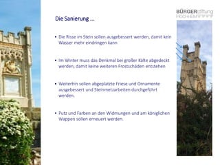 Die Sanierung ...
• Die Risse im Stein sollen ausgebessert werden, damit kein
Wasser mehr eindringen kann
• Im Winter muss das Denkmal bei großer Kälte abgedeckt
werden, damit keine weiteren Frostschäden entstehen
• Weiterhin sollen abgeplatzte Friese und Ornamente
ausgebessert und Steinmetzarbeiten durchgeführt
werden.
• Putz und Farben an den Widmungen und am königlichen
Wappen sollen erneuert werden.
 