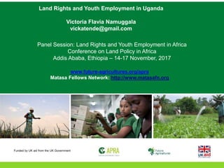 Land Rights and Youth Employment in Uganda
Victoria Flavia Namuggala
vickatende@gmail.com
Panel Session: Land Rights and Youth Employment in Africa
Conference on Land Policy in Africa
Addis Ababa, Ethiopia – 14-17 November, 2017
www.future-agricultures.org/apra
Matasa Fellows Network: http://www.matasafn.org
Funded by UK aid from the UK Government
 