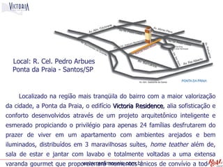 Local: R. Cel. Pedro Arbues
  Ponta da Praia - Santos/SP


    Localizado na região mais tranqüila do bairro com a maior valorização
da cidade, a Ponta da Praia, o edifício Victoria Residence, alia sofisticação e
                                                 Residence
conforto desenvolvidos através de um projeto arquitetônico inteligente e
esmerado propiciando o privilégio para apenas 24 famílias desfrutarem do
prazer de viver em um apartamento com ambientes arejados e bem
iluminados, distribuídos em 3 maravilhosas suítes, home teather além de,
sala de estar e jantar com lavabo e totalmente voltadas a uma extensa
varanda gourmet que proporcionará momentos únicos de convívio a todos,
                         www.realimoveis.com.br
 