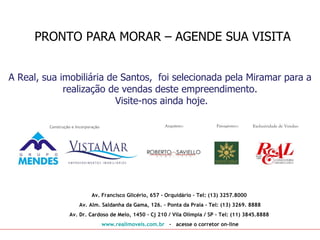PRONTO PARA MORAR – AGENDE SUA VISITA


A Real, sua imobiliária de Santos, foi selecionada pela Miramar para a
             realização de vendas deste empreendimento.
                          Visite-nos ainda hoje.

         Construção e Incorporação




                              Av. Francisco Glicério, 657 - Orquidário – Tel: (13) 3257.8000
                       Av. Alm. Saldanha da Gama, 126. – Ponta da Praia - Tel: (13) 3269. 8888
                  Av. Dr. Cardoso de Melo, 1450 – Cj 210 / Vila Olímpia / SP - Tel: (11) 3845.8888
                                     www.realimoveis.com.br - acesse o corretor on-line
 