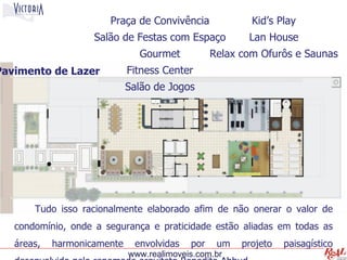 Praça de Convivência              Kid’s Play
                    Salão de Festas com Espaço          Lan House
                               Gourmet           Relax com Ofurôs e Saunas
Pavimento de Lazer           Fitness Center
                             Salão de Jogos
                                    .




       Tudo isso racionalmente elaborado afim de não onerar o valor de
   condomínio, onde a segurança e praticidade estão aliadas em todas as
   áreas,   harmonicamente    envolvidas   por    um   projeto   paisagístico
                             www.realimoveis.com.br
 