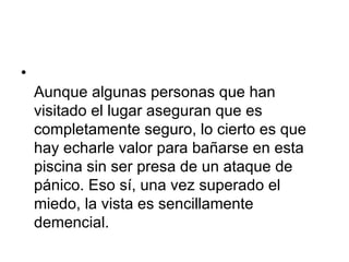 Aunque algunas personas que han visitado el lugar aseguran que es completamente seguro, lo cierto es que hay echarle valor para bañarse en esta piscina sin ser presa de un ataque de pánico. Eso sí, una vez superado el miedo, la vista es sencillamente demencial.  