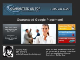 Guaranteed Google Placement! Victoria Potter 651-249-1343 [email_address] When you place your keyword order with us, your site will be displayed in one of the Top 3 sponsored listings of Google, Guaranteed.  Call Me Now! 