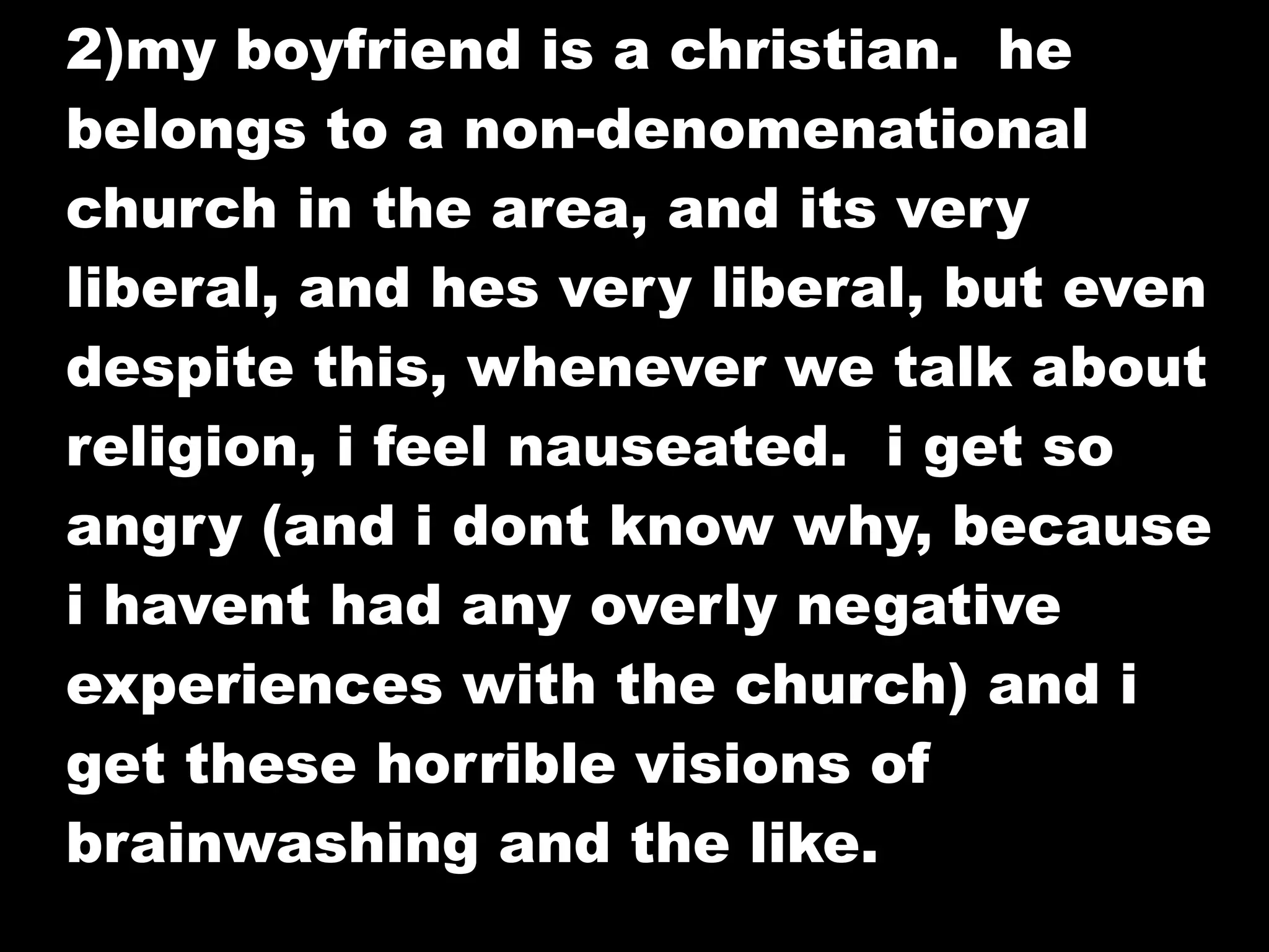 2)my boyfriend is a christian. he
belongs to a non-denomenational
church in the area, and its very
liberal, and hes very liberal, but even
despite this, whenever we talk about
religion, i feel nauseated. i get so
angry (and i dont know why, because
i havent had any overly negative
experiences with the church) and i
get these horrible visions of
brainwashing and the like.
 